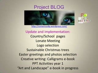 Project BLOG
http://comenius4p.wordpress.com/
Update and implementation:
Country/School pages
Lonate Meeting
Logo selection
Sustainable Christmas trees
Easter greetings and photos selection
Creative writing: Calligrams e-book
PPT Activities year 1
“Art and Landscape” e-book in progress
 
