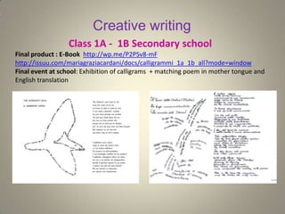 Creative writing
Class 1A - 1B Secondary school
Final product : E-Book http://wp.me/P2PSv8-mF
http://issuu.com/mariagraziacardani/docs/calligrammi_1a_1b_all?mode=window
Final event at school: Exhibition of calligrams + matching poem in mother tongue and
English translation
 