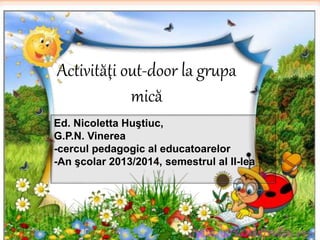 Activităţi out-door la grupa 
mică 
Ed. Nicoletta Huştiuc, 
G.P.N. Vinerea 
-cercul pedagogic al educatoarelor 
-An şcolar 2013/2014, semestrul al II-lea 
 