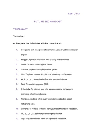 April 2013
FUTURE TECHNOLOGY
VOCABULARY
Technology
A. Complete the definitions with the correct word.
1. Google: To look for a piece of information using a well-known search
engine.
2. Blogger: A person who writes kind of diary on the Internet.
3. Tweet: To send a message on Twitter.
4. Gammer: A person who plays online games.
5. Like: To give a favourable opinion of something on Facebook.
6. W_ b _ s _ d _ : An episode of an Internet-based drama.
7. Text: To send someone an SMS.
8. Cyberbully: An Internet user who uses aggressive behaviour to
intimidate other Internet users.
9. Trending: A subject which everyone is talking about on social
networking sites.
10. Unfriend: To remove someone from your list of friends on Facebook.
11. W _ b _ _ a _ : A seminar given using the Internet.
12. Tag: To put someone’s name on a photo on Facebook.
 