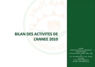 BILAN DES ACTIVITES DE
          L’ANNEE 2010
                                             EL BADR
                          ASSOCIATION D’AIDE AUX MALADES AT-
                                       TEINTS DE CANCER
                         79, Bd Larbi TEBESSI - 09000 – Blida – Algé-
                                                rie
                          Tél : +213 (0)25.41.69.77 – Fax : +213 (0)
                                           25.41.69.86
                                  E-mail : blidabadr@yahoo.fr
                                 Site Web : www.badrblida.net
 