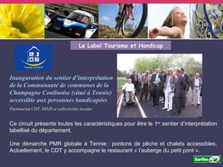 Le Label Tourisme et Handicap Inauguration du sentier d’interprétation de la Communauté de communes de la Champagne Conlinoise (situé à Tennie) accessible aux personnes handicapées   Partenariat CDT, DDJS et collectivités locales Ce circuit présente toutes les caractéristiques pour être le 1 er  sentier d’interprétation labellisé du département.  Une démarche PMR globale à Tennie : pontons de pêche et chalets accessibles. Actuellement, le CDT y accompagne le restaurant « l’auberge du petit pont ». 