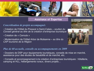 Assistance et Expertise Concrétisation de projets accompagnés  Création de l’Hôtel du Pressoir à Saint-Calais –  soutien du Conseil général au titre de la création d’entreprise touristique Création de  « Carnuta » Modernisation de l’Hôtel Arbor de Mulsanne  – au titre du CAP tourisme de la Région Plus de 60 accueils, conseils ou accompagnements en 2009 Dossiers de DSP pour équipements touristiques, conseils de mise en marché, assistance pour des études de faisabilité et de marché, etc. Conseils et accompagnement à la création d’entreprises touristiques : hôtellerie, camping et HLL, hébergements ruraux, divers projets… 