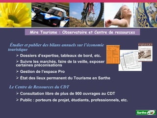 Étudier et publier des bilans annuels sur l’économie touristique Dossiers d’expertise, tableaux de bord, etc.  Suivre les marchés, faire de la veille, exposer certaines préconisations Gestion de l’espace Pro État des lieux permanent du Tourisme en Sarthe Mire Tourisme : Observatoire et Centre de ressources Le Centre de Ressources du CDT Consultation libre de plus de 900 ouvrages au CDT Public : porteurs de projet, étudiants, professionnels, etc. 