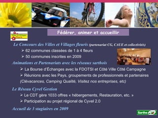 Fédérer, animer et accueillir Animations et Partenariats avec les réseaux sarthois La Bourse d’Échanges avec la FDOTSI et Côté Ville Côté Campagne Réunions avec les Pays, groupements de professionnels et partenaires (Clévacances, Camping Qualité, Visitez nos entreprises, etc) Le Concours des Villes et Villages fleuris  (partenariat CG, CAUE et collectivités) 62 communes classées de 1 à 4 fleurs 50 communes inscrites en 2009 Accueil de 3 stagiaires en 2009 Le Réseau Cyvel Gestion Le CDT gère 1033 offres « hébergements, Restauration, etc. » Participation au projet régional de Cyvel 2.0 