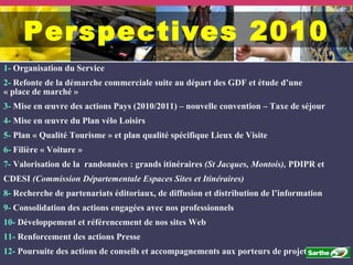 1-  Organisation du Service 2-  Refonte de la démarche commerciale suite au départ des GDF et étude d’une « place de marché » 3-  Mise en œuvre des actions Pays (2010/2011) – nouvelle convention – Taxe de séjour  4-  Mise en œuvre du Plan vélo Loisirs  5-  Plan « Qualité Tourisme » et plan qualité spécifique Lieux de Visite 6-  Filière « Voiture » 7-  Valorisation de la  randonnées : grands itinéraires  (St Jacques, Montois),  PDIPR et  CDESI  (Commission Départementale Espaces Sites et Itinéraires) 8-  Recherche de partenariats éditoriaux, de diffusion et distribution de l’information 9-  Consolidation des actions engagées avec nos professionnels 10-  Développement et référencement de nos sites Web 11-  Renforcement des actions Presse 12-  Poursuite des actions de conseils et accompagnements aux porteurs de projet Perspectives 2010 