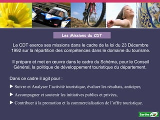 Les Missions du CDT Le CDT exerce ses missions dans le cadre de la loi du 23 Décembre 1992 sur la répartition des compétences dans le domaine du tourisme. Il prépare et met en œuvre dans le cadre du Schéma, pour le Conseil Général, la politique de développement touristique du département.  Dans ce cadre il agit pour : Suivre et Analyser l’activité touristique, évaluer les résultats, anticiper, Accompagner et soutenir les initiatives publics et privées, Contribuer à la promotion et la commercialisation de l’offre touristique. 