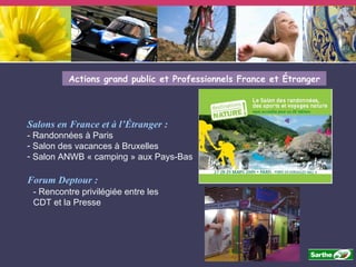 Actions grand public et Professionnels France et Étranger Salons en France et à l’Étranger : - Randonnées à Paris Salon des vacances à Bruxelles Salon ANWB « camping » aux Pays-Bas Forum Deptour : - Rencontre privilégiée entre les CDT et la Presse 