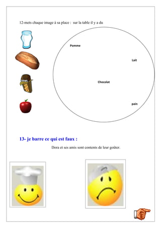 12-mets chaque image à sa place : sur la table il y a du




                                 Pomme



                                                                      Lait




                                                    Chocolat




                                                                      pain




13- je barre ce qui est faux :
                     Dora et ses amis sont contents de leur goûter.
 