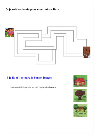 5- je suis le chemin pour savoir où va Dora




6-je lis et j’entoure la bonne image :


   dora sort de l’école elle va voir l’arbre de chocolat.
 