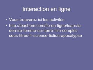 Interaction en ligne
• Vous trouverez ici les activités:
• http://teachem.com/fle-en-ligne/learn/ladernire-femme-sur-terre-film-completsous-titres-fr-science-fiction-apocalypse

 