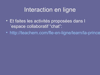 Interaction en ligne

• Et faites les activités proposées dans l
´espace collaboratif “chat”:
• http://teachem.com/fle-en-ligne/learn/la-prince

 