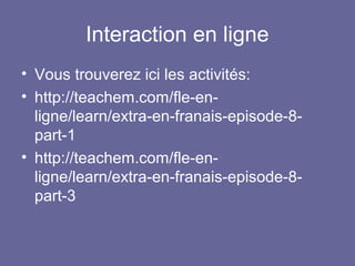 Interaction en ligne
• Vous trouverez ici les activités:
• http://teachem.com/fle-enligne/learn/extra-en-franais-episode-8part-1
• http://teachem.com/fle-enligne/learn/extra-en-franais-episode-8part-3

 