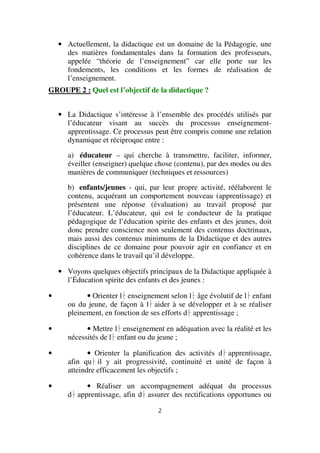 • Actuellement, la didactique est un domaine de la Pédagogie, une
des matières fondamentales dans la formation des professeurs,
appelée “théorie de l’enseignement” car elle porte sur les
fondements, les conditions et les formes de réalisation de
l’enseignement.
GROUPE 2 : Quel est l’objectif de la didactique ?
• La Didactique s’intéresse à l’ensemble des procédés utilisés par
l’éducateur visant au succès du processus enseignementapprentissage. Ce processus peut être compris comme une relation
dynamique et réciproque entre :
a) éducateur – qui cherche à transmettre, faciliter, informer,
éveiller (enseigner) quelque chose (contenu), par des modes ou des
manières de communiquer (techniques et ressources)
b) enfants/jeunes - qui, par leur propre activité, réélaborent le
contenu, acquérant un comportement nouveau (apprentissage) et
présentent une réponse (évaluation) au travail proposé par
l’éducateur. L’éducateur, qui est le conducteur de la pratique
pédagogique de l’éducation spirite des enfants et des jeunes, doit
donc prendre conscience non seulement des contenus doctrinaux,
mais aussi des contenus minimums de la Didactique et des autres
disciplines de ce domaine pour pouvoir agir en confiance et en
cohérence dans le travail qu’il développe.
• Voyons quelques objectifs principaux de la Didactique appliquée à
l’Éducation spirite des enfants et des jeunes :
•

• Orienter l enseignement selon l âge évolutif de l enfant
ou du jeune, de façon à l aider à se développer et à se réaliser
pleinement, en fonction de ses efforts d apprentissage ;

•

• Mettre l enseignement en adéquation avec la réalité et les
nécessités de l enfant ou du jeune ;

•

• Orienter la planification des activités d apprentissage,
afin qu il y ait progressivité, continuité et unité de façon à
atteindre efficacement les objectifs ;

•

• Réaliser un accompagnement adéquat du processus
d apprentissage, afin d assurer des rectifications opportunes ou
2

 