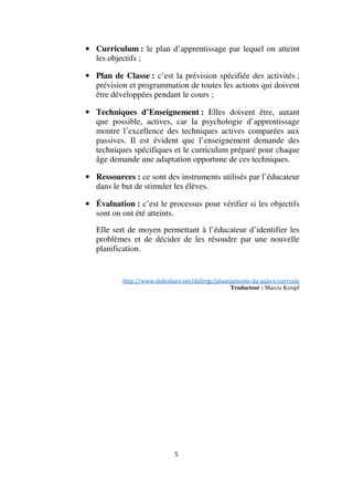 • Curriculum : le plan d’apprentissage par lequel on atteint
les objectifs ;
• Plan de Classe : c’est la prévision spécifiée des activités ;
prévision et programmation de toutes les actions qui doivent
être développées pendant le cours ;
• Techniques d’Enseignement : Elles doivent être, autant
que possible, actives, car la psychologie d’apprentissage
montre l’excellence des techniques actives comparées aux
passives. Il est évident que l’enseignement demande des
techniques spécifiques et le curriculum préparé pour chaque
âge demande une adaptation opportune de ces techniques.
• Ressources : ce sont des instruments utilisés par l’éducateur
dans le but de stimuler les élèves.
• Évaluation : c’est le processus pour vérifier si les objectifs
sont on ont été atteints.
Elle sert de moyen permettant à l’éducateur d’identifier les
problèmes et de décider de les résoudre par une nouvelle
planification.

http://www.slideshare.net/dijfergs/planejamento-da-aula-e-currculo
Traducteur : Marcia Kempf

5

 