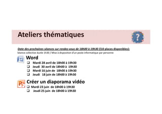 Ateliers thématiquesAteliers thématiques
Date des prochaines séances sur rendez-vous de 18h00 à 19h30 ((10 places disponibles):
Séance collective durée 1h30 / Mise à disposition d’un poste informatique par personne
WordWord
Mardi 28 avril de 18h00 à 19h30
Jeudi 30 avril de 18h00 à 19h30
Mardi 16 juin de 18h00 à 19h30
Jeudi 18 juin de 18h00 à 19h30
Créer un diaporama vidéo
Mardi 23 juin de 18h00 à 19h30
Jeudi 25 juin de 18h00 à 19h30
 