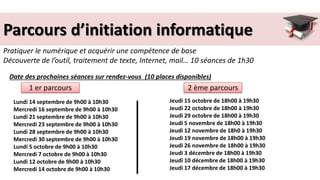 Parcours d’initiation informatique
Pratiquer le numérique et acquérir une compétence de base
Découverte de l’outil, traitement de texte, Internet, mail… 10 séances de 1h30
Lundi 14 septembre de 9h00 à 10h30
Mercredi 16 septembre de 9h00 à 10h30
Lundi 21 septembre de 9h00 à 10h30
Mercredi 23 septembre de 9h00 à 10h30
Lundi 28 septembre de 9h00 à 10h30
Mercredi 30 septembre de 9h00 à 10h30
Lundi 5 octobre de 9h00 à 10h30
Mercredi 7 octobre de 9h00 à 10h30
Lundi 12 octobre de 9h00 à 10h30
Mercredi 14 octobre de 9h00 à 10h30
Jeudi 15 octobre de 18h00 à 19h30
Jeudi 22 octobre de 18h00 à 19h30
Jeudi 29 octobre de 18h00 à 19h30
Jeudi 5 novembre de 18h00 à 19h30
Jeudi 12 novembre de 18h0 à 19h30
Jeudi 19 novembre de 18h00 à 19h30
Jeudi 26 novembre de 18h00 à 19h30
Jeudi 3 décembre de 18h00 à 19h30
Jeudi 10 décembre de 18h00 à 19h30
Jeudi 17 décembre de 18h00 à 19h30
1 er parcours 2 ème parcours
Date des prochaines séances sur rendez-vous (10 places disponibles)
 