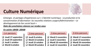 Culture Numérique
Echanges et partages d’expériences sur « L’identité numérique - La production et la
consommation d’information- les nouvelles relations usagers/Administration – Le
développement du lien social local »
Date des prochaines séances sur rendez-vous
 Jeudi 17 septembre
 Jeudi 24 septembre
 Jeudi 1 octobre
 Mardi 6 octobre
 Jeudi 8 octobre
 Mardi 13 octobre
 Jeudi 15 octobre
 Mardi 20 octobre
1 er parcours 2 ème parcours
En soirée 18h00 -20h00
3 ème parcours 4 ème parcours
 Mardi 3 novembre
 Jeudi 5 novembre
 Mardi 10 novembre
 Jeudi 12 novembre
 Mardi 17 novembre
 Jeudi 19 novembre
 Mardi 24 novembre
 Jeudi 26 novembre
 