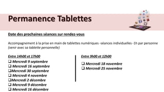 Permanence Tablettes
Date des prochaines séances sur rendez-vous
Accompagnement à la prise en main de tablettes numériques -séances individuelles -1h par personne
(venir avec sa tablette personnelle)
Entre 14h00 et 17h00 Entre 9h00 et 12h00
 Mercredi 9 septembre
 Mercredi 16 septembre
Mercredi 30 septembre
 Mercredi 4 novembre
Mercredi 2 décembre
 Mercredi 9 décembre
 Mercredi 16 décembre
 Mercredi 18 novembre
 Mercredi 25 novembre
 