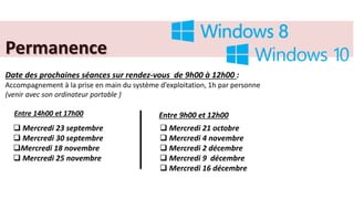 Permanence
Date des prochaines séances sur rendez-vous de 9h00 à 12h00 :
Accompagnement à la prise en main du système d’exploitation, 1h par personne
(venir avec son ordinateur portable )
Entre 14h00 et 17h00 Entre 9h00 et 12h00
 Mercredi 23 septembre
 Mercredi 30 septembre
Mercredi 18 novembre
 Mercredi 25 novembre
 Mercredi 21 octobre
 Mercredi 4 novembre
 Mercredi 2 décembre
 Mercredi 9 décembre
 Mercredi 16 décembre
 