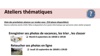 Ateliers thématiques
Date des prochaines séances sur rendez-vous ((10 places disponibles):
Séance collective durée 1h30 / Mise à disposition d’un poste informatique par personne selon atelier proposé
Enregistrer ses photos de vacances, les trier , les classer
 Mardi 8 septembre de 18h00 à 19h30
Retoucher ses photos en ligne
 Jeudi 10 septembre de 18h00 à 19h30
 