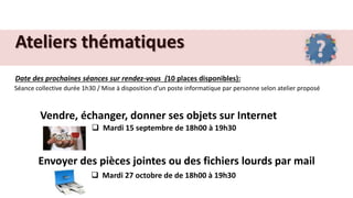 Ateliers thématiques
Date des prochaines séances sur rendez-vous (10 places disponibles):
Séance collective durée 1h30 / Mise à disposition d’un poste informatique par personne selon atelier proposé
Vendre, échanger, donner ses objets sur Internet
 Mardi 15 septembre de 18h00 à 19h30
Envoyer des pièces jointes ou des fichiers lourds par mail
 Mardi 27 octobre de de 18h00 à 19h30
 