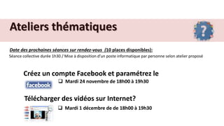 Ateliers thématiques
Date des prochaines séances sur rendez-vous (10 places disponibles):
Séance collective durée 1h30 / Mise à disposition d’un poste informatique par personne selon atelier proposé
Créez un compte Facebook et paramétrez le
 Mardi 24 novembre de 18h00 à 19h30
Télécharger des vidéos sur Internet?
 Mardi 1 décembre de de 18h00 à 19h30
 