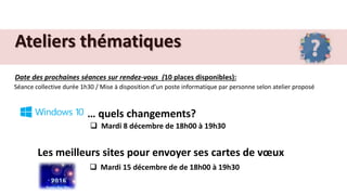 Ateliers thématiques
Date des prochaines séances sur rendez-vous (10 places disponibles):
Séance collective durée 1h30 / Mise à disposition d’un poste informatique par personne selon atelier proposé
… quels changements?
 Mardi 8 décembre de 18h00 à 19h30
Les meilleurs sites pour envoyer ses cartes de vœux
 Mardi 15 décembre de de 18h00 à 19h30
 