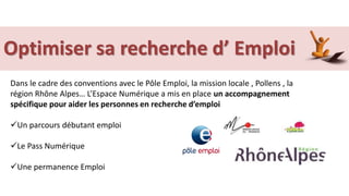 Dans le cadre des conventions avec le Pôle Emploi, la mission locale , Pollens , la
région Rhône Alpes… L’Espace Numérique a mis en place un accompagnement
spécifique pour aider les personnes en recherche d’emploi
Un parcours débutant emploi
Le Pass Numérique
Une permanence Emploi
Optimiser sa recherche d’ Emploi
 