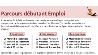Parcours débutant Emploi
Les inscriptions pour ce parcours se font auprès des conseillers de Pole Emploi, de la mission locale, Pollens.
4 matinées de 3h00 tous les mois pour pratiquer le numérique et acquérir une
compétence de base pour optimiser sa recherche d’emploi (rechercher une offre sur
Internet, candidater par mail, modifier son cv et le mettre en ligne, s’approprier les réseaux
sociaux)
 Mercredi 7 octobre
 Mercredi 14 octobre
 Mercredi 21 octobre
 Mercredi 4 novembre
1 er parcours 2 ème parcours 3 ème parcours
 Mercredi 18 novembre
 Mercredi 25 novembre
 Mercredi 2 décembre
 Mercredi 9 décembre
 Mercredi 9 septembre
 Mercredi 16 septembre
 Mercredi 23 septembre
 Mardi 30 octobre
 