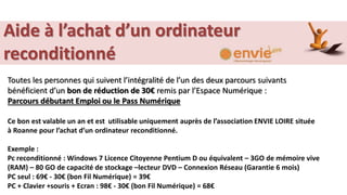 Aide à l’achat d’un ordinateur
reconditionné
Toutes les personnes qui suivent l’intégralité de l’un des deux parcours suivants
bénéficient d’un bon de réduction de 30€ remis par l’Espace Numérique :
Parcours débutant Emploi ou le Pass Numérique
Ce bon est valable un an et est utilisable uniquement auprès de l’association ENVIE LOIRE située
à Roanne pour l’achat d’un ordinateur reconditionné.
Exemple :
Pc reconditionné : Windows 7 Licence Citoyenne Pentium D ou équivalent – 3GO de mémoire vive
(RAM) – 80 GO de capacité de stockage –lecteur DVD – Connexion Réseau (Garantie 6 mois)
PC seul : 69€ - 30€ (bon Fil Numérique) = 39€
PC + Clavier +souris + Ecran : 98€ - 30€ (bon Fil Numérique) = 68€
 
