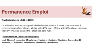 Permanence Emploi
Tous les lundi entre 14h00 et 17h00
Un animateur vous accompagne individuellement pendant 1 heure pour vous aider à
rechercher une offre en ligne - Mettre votre CV à jour – Mettre votre CV en ligne - Imprimer
votre CV - Postuler à une offre – créer une boite mail.
Lundi 31 août, 7 septembre, 14 septembre, 5 octobre, 19 octobre, 21 octobre, 9 novembre, 16
novembre, 23 novembre, 30 novembre, 7 décembre, 14 décembre
Prochaines dates (rendez-vous obligatoire)
 