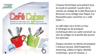 L’Espace Numérique sera présent tous
les lundi et vendredi à partir de la
rentrée au collège de la côte Roannais à
Renaison et au collège Jean Papon à la
Pacaudière pour coanimer un « café
Cyber » .
Le café cyber est à la fois un lieu
d ’échanges et de pratiques
numériques dans un cadre convivial au
sein du collège ou la parole des jeunes
est valorisée.
Chaque semaine un thème est proposé
( réseaux sociaux, téléchargement,
streaming, vidéos en ligne, identité
numérique, jeux en réseaux…)
 