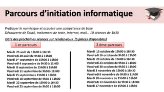 Parcours d’initiation informatique
Pratiquer le numérique et acquérir une compétence de base
Découverte de l’outil, traitement de texte, Internet, mail… 10 séances de 1h30
Mardi 25 août de 15h00 à 16h30
Vendredi 28 août de 9h30 à 11h00
Mardi 1er septembre de 15h00 à 16h30
Vendredi 4 septembre de 9h30 à 11h00
Mardi 8 septembre de 15h00 à 16h30
Vendredi 11 septembre de 9h30à 11h00
Mardi 15 septembre e 15h00 à 16h30
Vendredi 18 septembre de 9h30 à 11h00
Mardi 22 septembre de 15h00 à 16h30
Vendredi 25 septembre de 9h30 à 11h00
Mardi 13 octobre de 15h00 à 16h30
Vendredi 16 octobre de 9h30 à 11h00
Mardi 20 octobre de 15h00 à 16h30
Vendredi 23 octobre de 9h30 à 11h00
Vendredi 30 octobre de 9h30 à 11h00
Mardi 3 novembre de 15h00 à 16h30
Vendredi 6 novembre de 9h30 à 11h00
Mardi 10 novembre de 15h00 à 16h30
Vendredi 13 novembre de 9h30 à 11h00
Mardi 17 novembre de 15h00 à 16h30
1 er parcours 2 ème parcours
Date des prochaines séances sur rendez-vous (5 places disponibles)
 