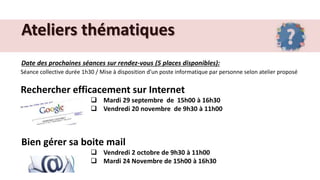 Ateliers thématiques
Date des prochaines séances sur rendez-vous (5 places disponibles):
Séance collective durée 1h30 / Mise à disposition d’un poste informatique par personne selon atelier proposé
Rechercher efficacement sur Internet
 Mardi 29 septembre de 15h00 à 16h30
 Vendredi 20 novembre de 9h30 à 11h00
Bien gérer sa boite mail
 Vendredi 2 octobre de 9h30 à 11h00
 Mardi 24 Novembre de 15h00 à 16h30
 