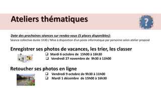 Ateliers thématiques
Date des prochaines séances sur rendez-vous (5 places disponibles):
Séance collective durée 1h30 / Mise à disposition d’un poste informatique par personne selon atelier proposé
Enregistrer ses photos de vacances, les trier, les classer
 Mardi 6 octobre de 15h00 à 16h30
 Vendredi 27 novembre de 9h30 à 11h00
Retoucher ses photos en ligne
 Vendredi 9 octobre de 9h30 à 11h00
 Mardi 1 décembre de 15h00 à 16h30
 