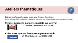 Ateliers thématiques
Date des prochaines séances sur rendez-vous (5 places disponibles):
Séance collective durée 1h30 / Mise à disposition d’un poste informatique par personne selon atelier proposé
Vendre, échanger, donner ses objets sur Internet
 Vendredi 4 décembre de 9h30 à 11h00
Créez votre compte Facebook et paramétrez le
 Mardi 8 décembre de 15h00 à 16h30
 