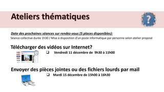 Ateliers thématiques
Date des prochaines séances sur rendez-vous (5 places disponibles):
Séance collective durée 1h30 / Mise à disposition d’un poste informatique par personne selon atelier proposé
Télécharger des vidéos sur Internet?
 Vendredi 11 décembre de 9h30 à 11h00
Envoyer des pièces jointes ou des fichiers lourds par mail
 Mardi 15 décembre de 15h00 à 16h30
 