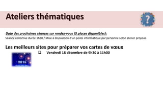 Ateliers thématiques
Date des prochaines séances sur rendez-vous (5 places disponibles):
Séance collective durée 1h30 / Mise à disposition d’un poste informatique par personne selon atelier proposé
Les meilleurs sites pour préparer vos cartes de vœux
 Vendredi 18 décembre de 9h30 à 11h00
 