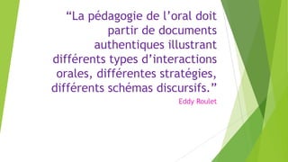 “La pédagogie de l’oral doit
partir de documents
authentiques illustrant
différents types d’interactions
orales, différentes stratégies,
différents schémas discursifs.”
Eddy Roulet
 