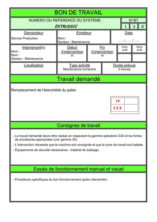 BON DE TRAVAIL
            NUMERO OU REFERENCE DU SYSTEME :                                             N° BT
                               EXTRUDICC                                           1       3       0
         Demandeur                             Emetteur                            Date
Service Production                Nom :
                                  Secteur : Maintenance                       ….. /…… / …..

       Intervenant(s)                   Début                   Fin              Avec          Sans
                                                                                 arrêt         arrêt
Nom :                               d’intervention        d’intervention
Nom :                                      H                     H
Secteur : Maintenance

        Localisation                      Type activité                   Durée prévue
                                     Maintenance corrective                   3 heures


                                 Travail demandé
Remplacement de l’étanchéité du palier.

                                                                            TP
                                                                           CCF



                                 Consignes de travail

 - Le travail demandé devra être réalisé en respectant la gamme opératoire G30 et les fiches
   de procédures appropriées (voir gamme 30).
 - L’intervention nécessite que la machine soit consignée et que la zone de travail soit balisée.
 - Équipements de sécurité nécessaires : matériel de balisage.




                Essais de fonctionnement manuel et visuel

 - Procédures spécifiques du bon fonctionnement après intervention.
 