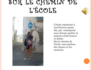 SUR LE CHEMIN DE
L'ÉCOLE
L’école commence à
neuf heures moins
dix, par conséquent
nous devons quitter la
maison à huit heures
et demie.
Sur le chemin de
l’école, nous parlons
des classes et les
examens.
 