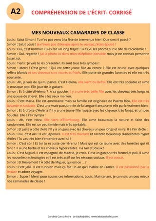 COMPRÉHENSION DE L’ÉCRIT- CORRIGÉ
Carolina García Mora - Le Baobab Bleu www.lebaobabbleu.com
MES NOUVEAUX CAMARADES DE CLASSE
Louis : Salut Simon ! Tu n’es pas venu à la fête de bienvenue hier ! Que s’est-il passé ?
Simon : Salut Louis ! Je n’avais pas d’énergie après le voyage, j’étais épuisé !
Louis : Oui, c’est normal ! Tu as fait un long trajet ! Tu as vu les photos sur le site de l’académie ?
Simon : Oui, regarde ! J’ai la photo ici dans mon téléphone portable mais je ne connais personne
à part toi.
Louis : Tiens ! Je vais te les présenter. Ils sont tous très sympas !
Simon : Merci ! C’est gentil ! Qui est cette jeune fille au centre ? Elle est brune avec quelques
reflets blonds et ses cheveux sont courts et frisés. Elle porte de grandes lunettes et elle est très
souriante.
Louis : Ah, je vois de qui tu parles. C'est Helena, elle vient du Brésil. Elle est très sociable et aime
la musique pop. Elle joue de la guitare.
Simon : Et à côté d’Helena ? À sa gauche, il y a une très belle fille avec les cheveux très longs et
une queue de cheval. Elle a les yeux marron.
Louis : C'est María. Elle est américaine mais sa famille est originaire de Puerto Rico. Elle est très
bavarde et sociable. C'est une vraie passionnée de la langue française et elle parle vraiment bien.
Simon : Et à droite d’Helena ? Il y a une jeune fille rousse avec les cheveux très longs, et un peu
bouclés. Elle a l’air sympa !
Louis : Ah, c'est Nora. Elle vient d’Édimbourg. Elle aime beaucoup la nature et faire des
randonnees. Elle est un peu timide mais très agréable.
Simon : Et juste à côté d’elle ? Il y a un gars avec les cheveux un peu longs et noirs. Il a l’air drôle !
Louis : Oui, c’est Aki ! Il est japonais. Il est très marrant et raconte beaucoup d’anecdotes hyper
drôles ! Tu vas très bien t’entendre avec lui !
Simon : C’est sûr ! Et toi tu es juste derrière lui ! Mais qui est ce jeune avec des lunettes qui rit
tant ? Il a une barbe et les cheveux hyper raides. Il a l’air studieux !
Louis : C’est Miguel. Il est espagnol, de Madrid, je crois. C’est un garçon très formel et poli. Il aime
les nouvelles technologies et il est très actif sur les réseaux sociaux. Il est avocat.
Simon : Et finalement ? À côté de Miguel, qui est-ce ... ?
Louis : C’est Jalill. Il est tunisien mais ça fait un an qu’il habite en France. Il est passionné par la
lecture et adore voyager.
Simon : Super ! Merci pour toutes ces informations, Louis. Maintenant, je connais un peu mieux
nos camarades de classe !
A2
 