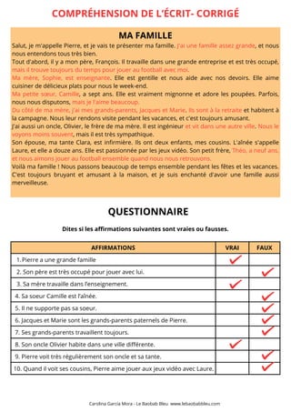 MA FAMILLE
Salut, je m'appelle Pierre, et je vais te présenter ma famille. J'ai une famille assez grande, et nous
nous entendons tous très bien.
Tout d'abord, il y a mon père, François. Il travaille dans une grande entreprise et est très occupé,
mais il trouve toujours du temps pour jouer au football avec moi.
Ma mère, Sophie, est enseignante. Elle est gentille et nous aide avec nos devoirs. Elle aime
cuisiner de délicieux plats pour nous le week-end.
Ma petite sœur, Camille, a sept ans. Elle est vraiment mignonne et adore les poupées. Parfois,
nous nous disputons, mais je l'aime beaucoup.
Du côté de ma mère, j'ai mes grands-parents, Jacques et Marie. Ils sont à la retraite et habitent à
la campagne. Nous leur rendons visite pendant les vacances, et c'est toujours amusant.
J'ai aussi un oncle, Olivier, le frère de ma mère. Il est ingénieur et vit dans une autre ville. Nous le
voyons moins souvent, mais il est très sympathique.
Son épouse, ma tante Clara, est infirmière. Ils ont deux enfants, mes cousins. L'aînée s'appelle
Laure, et elle a douze ans. Elle est passionnée par les jeux vidéo. Son petit frère, Théo, a neuf ans,
et nous aimons jouer au football ensemble quand nous nous retrouvons.
Voilà ma famille ! Nous passons beaucoup de temps ensemble pendant les fêtes et les vacances.
C'est toujours bruyant et amusant à la maison, et je suis enchanté d'avoir une famille aussi
merveilleuse.
AFFIRMATIONS VRAI FAUX
Pierre a une grande famille
1.
2. Son père est très occupé pour jouer avec lui.
3. Sa mère travaille dans l’enseignement.
4. Sa soeur Camille est l’aînée.
5. Il ne supporte pas sa soeur.
6. Jacques et Marie sont les grands-parents paternels de Pierre.
7. Ses grands-parents travaillent toujours.
8. Son oncle Olivier habite dans une ville différente.
9. Pierre voit très régulièrement son oncle et sa tante.
10. Quand il voit ses cousins, Pierre aime jouer aux jeux vidéo avec Laure.
COMPRÉHENSION DE L’ÉCRIT- CORRIGÉ
QUESTIONNAIRE
Dites si les affirmations suivantes sont vraies ou fausses.
Carolina García Mora - Le Baobab Bleu www.lebaobabbleu.com
 