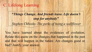 “Things Change. And friends leave. Life doesn’t
stop for anybody”
Stephen Chbosky. The perks of being a wallflower
C. Lifelong Learning
You have learned about the evidences of evolution.
Relate this quote on the changes that happened in the past
and that will happen in the future. Are changes good or
bad? Justify your answer.
 