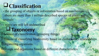 - the grouping of objects or information based on similarities
-there are more than 1 million described species of plants and
animals
- many are still left undescribed
Classification
Taxonomy
Science of classification (grouping things)
Process of classifying biodiversity based on evolutionary relationships
Organizing organisms.
Groups and organisms based on different characteristics.
 