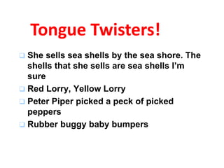 Tongue Twisters! 
 She sells sea shells by the sea shore. The 
shells that she sells are sea shells I’m 
sure 
 Red Lorry, Yellow Lorry 
 Peter Piper picked a peck of picked 
peppers 
 Rubber buggy baby bumpers 
 
