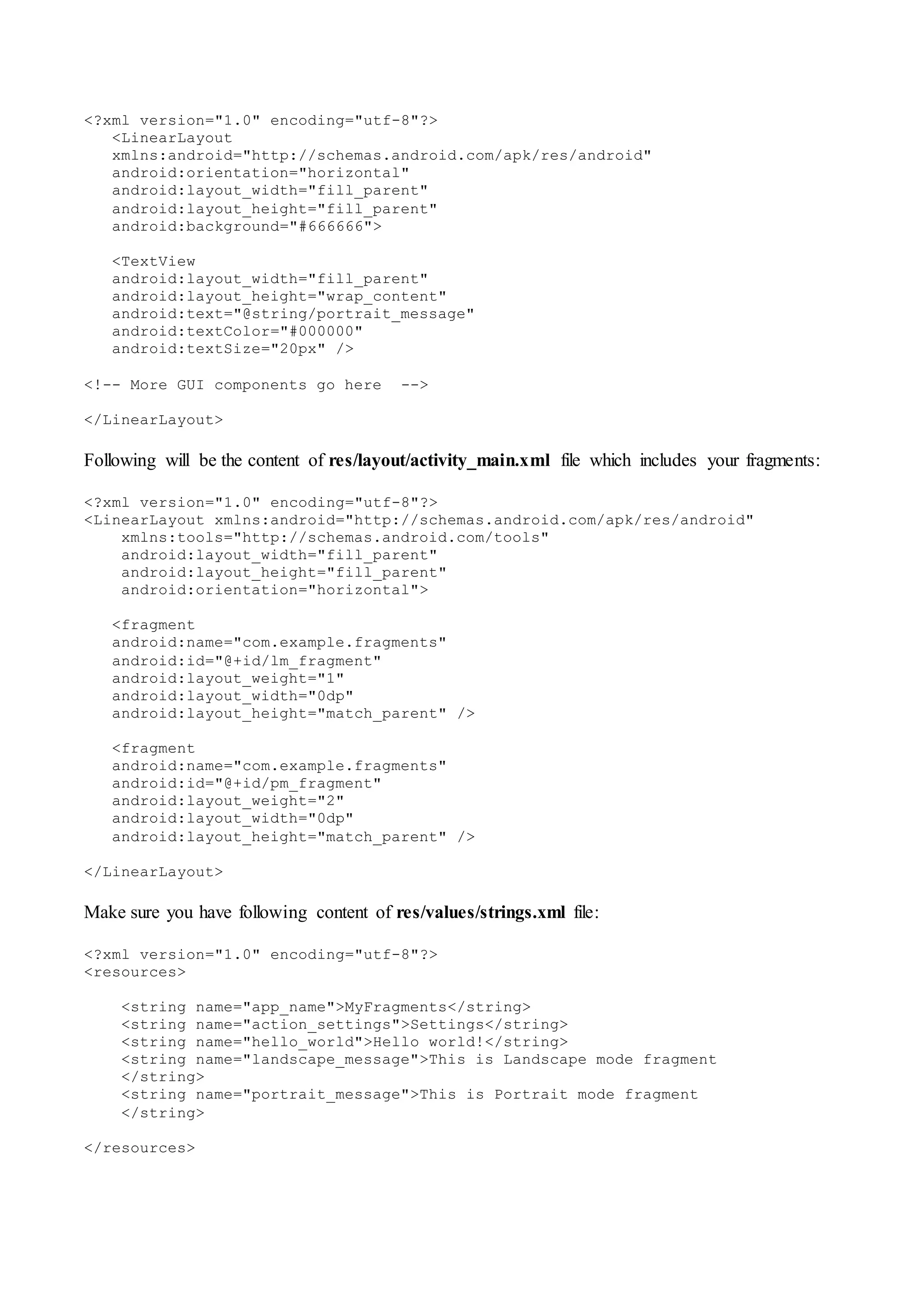 <?xml version="1.0" encoding="utf-8"?>
<LinearLayout
xmlns:android="http://schemas.android.com/apk/res/android"
android:orientation="horizontal"
android:layout_width="fill_parent"
android:layout_height="fill_parent"
android:background="#666666">
<TextView
android:layout_width="fill_parent"
android:layout_height="wrap_content"
android:text="@string/portrait_message"
android:textColor="#000000"
android:textSize="20px" />
<!-- More GUI components go here -->
</LinearLayout>
Following will be the content of res/layout/activity_main.xml file which includes your fragments:
<?xml version="1.0" encoding="utf-8"?>
<LinearLayout xmlns:android="http://schemas.android.com/apk/res/android"
xmlns:tools="http://schemas.android.com/tools"
android:layout_width="fill_parent"
android:layout_height="fill_parent"
android:orientation="horizontal">
<fragment
android:name="com.example.fragments"
android:id="@+id/lm_fragment"
android:layout_weight="1"
android:layout_width="0dp"
android:layout_height="match_parent" />
<fragment
android:name="com.example.fragments"
android:id="@+id/pm_fragment"
android:layout_weight="2"
android:layout_width="0dp"
android:layout_height="match_parent" />
</LinearLayout>
Make sure you have following content of res/values/strings.xml file:
<?xml version="1.0" encoding="utf-8"?>
<resources>
<string name="app_name">MyFragments</string>
<string name="action_settings">Settings</string>
<string name="hello_world">Hello world!</string>
<string name="landscape_message">This is Landscape mode fragment
</string>
<string name="portrait_message">This is Portrait mode fragment
</string>
</resources>
 