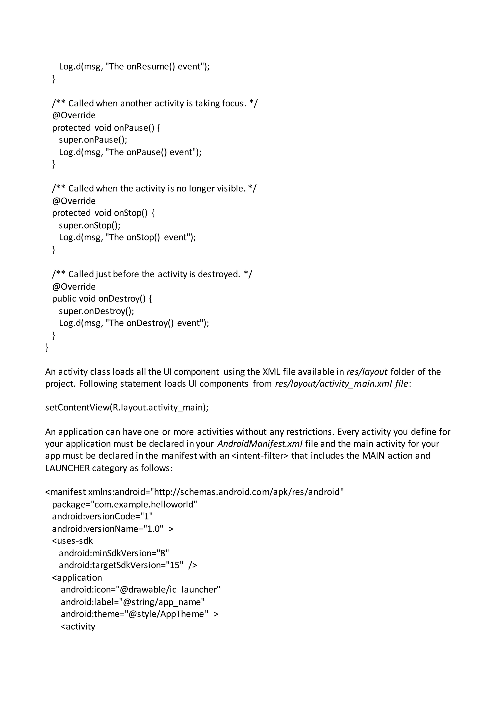 Log.d(msg, "The onResume() event");
}
/** Called when another activity is taking focus. */
@Override
protected void onPause() {
super.onPause();
Log.d(msg, "The onPause() event");
}
/** Called when the activity is no longer visible. */
@Override
protected void onStop() {
super.onStop();
Log.d(msg, "The onStop() event");
}
/** Called just before the activity is destroyed. */
@Override
public void onDestroy() {
super.onDestroy();
Log.d(msg, "The onDestroy() event");
}
}
An activity class loads all the UI component using the XML file available in res/layout folder of the
project. Following statement loads UI components from res/layout/activity_main.xml file:
setContentView(R.layout.activity_main);
An application can have one or more activities without any restrictions. Every activity you define for
your application must be declared in your AndroidManifest.xml file and the main activity for your
app must be declared in the manifest with an <intent-filter> that includes the MAIN action and
LAUNCHER category as follows:
<manifest xmlns:android="http://schemas.android.com/apk/res/android"
package="com.example.helloworld"
android:versionCode="1"
android:versionName="1.0" >
<uses-sdk
android:minSdkVersion="8"
android:targetSdkVersion="15" />
<application
android:icon="@drawable/ic_launcher"
android:label="@string/app_name"
android:theme="@style/AppTheme" >
<activity
 