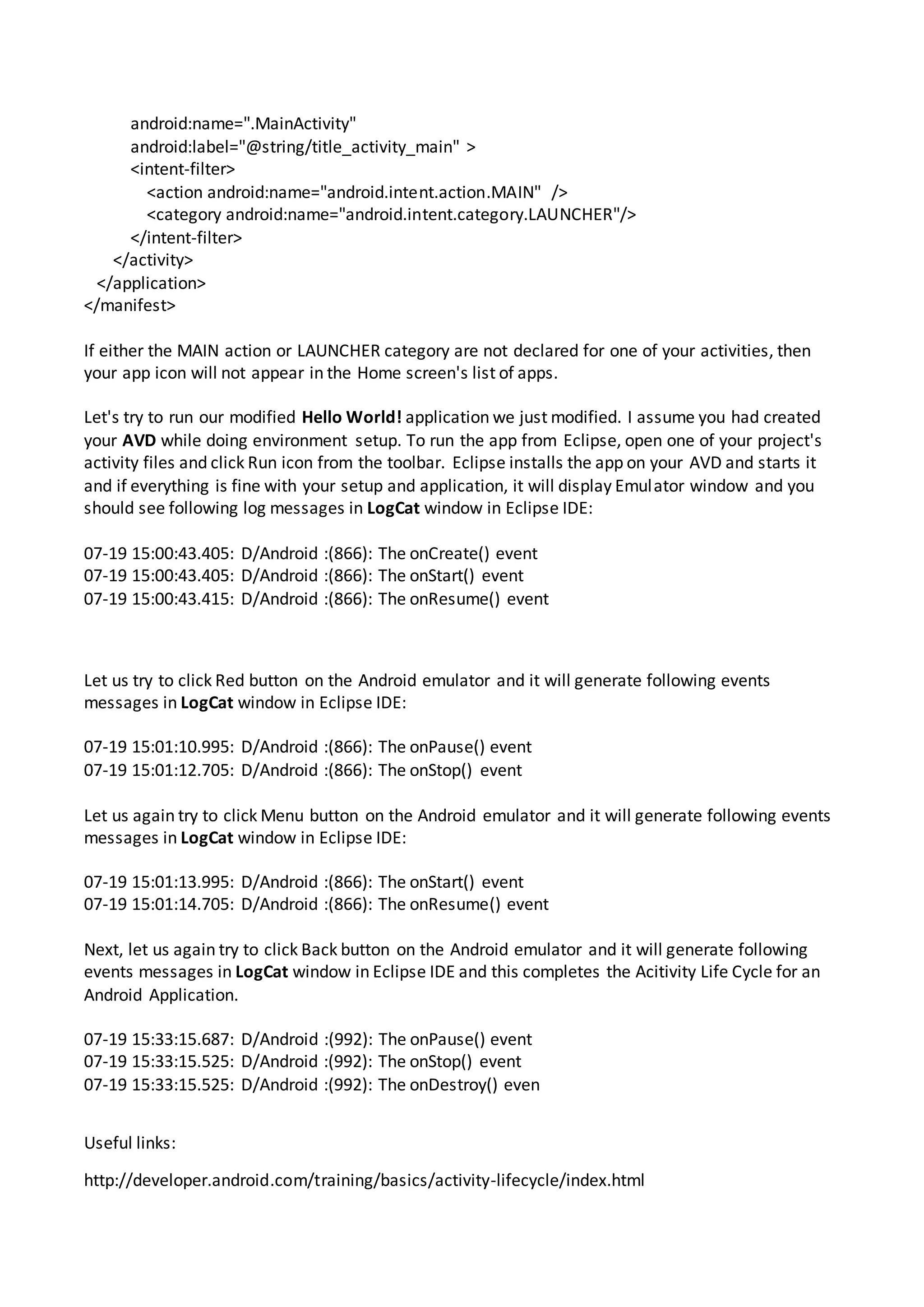 android:name=".MainActivity"
android:label="@string/title_activity_main" >
<intent-filter>
<action android:name="android.intent.action.MAIN" />
<category android:name="android.intent.category.LAUNCHER"/>
</intent-filter>
</activity>
</application>
</manifest>
If either the MAIN action or LAUNCHER category are not declared for one of your activities, then
your app icon will not appear in the Home screen's list of apps.
Let's try to run our modified Hello World! application we just modified. I assume you had created
your AVD while doing environment setup. To run the app from Eclipse, open one of your project's
activity files and click Run icon from the toolbar. Eclipse installs the app on your AVD and starts it
and if everything is fine with your setup and application, it will display Emulator window and you
should see following log messages in LogCat window in Eclipse IDE:
07-19 15:00:43.405: D/Android :(866): The onCreate() event
07-19 15:00:43.405: D/Android :(866): The onStart() event
07-19 15:00:43.415: D/Android :(866): The onResume() event
Let us try to click Red button on the Android emulator and it will generate following events
messages in LogCat window in Eclipse IDE:
07-19 15:01:10.995: D/Android :(866): The onPause() event
07-19 15:01:12.705: D/Android :(866): The onStop() event
Let us again try to click Menu button on the Android emulator and it will generate following events
messages in LogCat window in Eclipse IDE:
07-19 15:01:13.995: D/Android :(866): The onStart() event
07-19 15:01:14.705: D/Android :(866): The onResume() event
Next, let us again try to click Back button on the Android emulator and it will generate following
events messages in LogCat window in Eclipse IDE and this completes the Acitivity Life Cycle for an
Android Application.
07-19 15:33:15.687: D/Android :(992): The onPause() event
07-19 15:33:15.525: D/Android :(992): The onStop() event
07-19 15:33:15.525: D/Android :(992): The onDestroy() even
Useful links:
http://developer.android.com/training/basics/activity-lifecycle/index.html
 